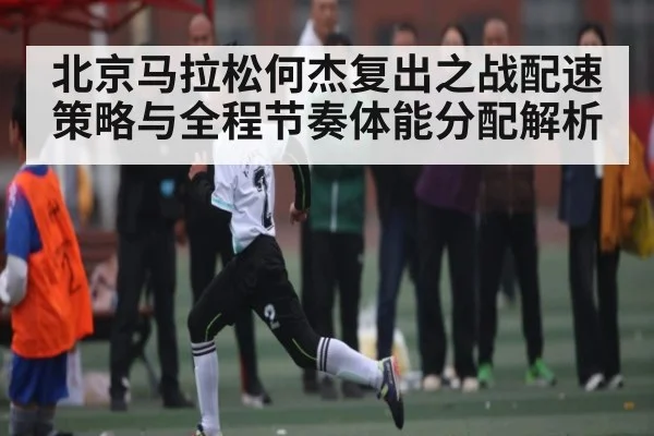 北京马拉松何杰复出之战配速策略与全程节奏体能分配解析 - hth
