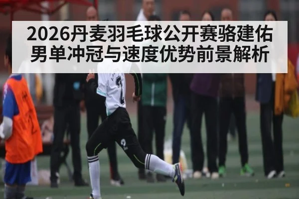 2026丹麦羽毛球公开赛骆建佑男单冲冠与速度优势前景解析 - hth