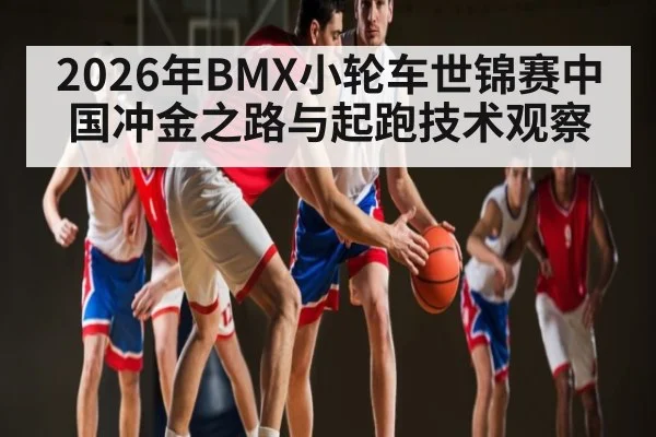 2026年BMX小轮车世锦赛中国冲金之路与起跑技术观察 - hth