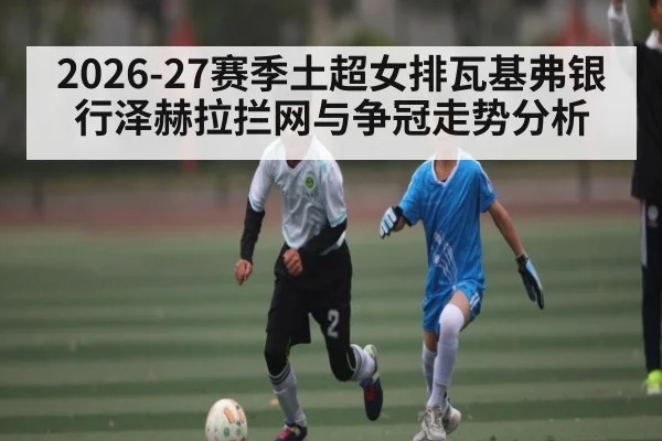 2026-27赛季土超女排瓦基弗银行泽赫拉拦网与争冠走势分析 - hth